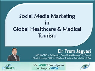 Do not copy, present, amend & use presentation without prior approvals. All right reserved.
             Social Media Marketing
                        in
           Global Healthcare & Medical
                     Tourism

                                                                          Dr Prem Jagyasi
                                           MD & CEO – ExHealth, Dubai Healthcare City, Dubai
                                        Chief Strategy Officer, Medical Tourism Association, USA
Dr Prem Jagyasi | MD & CEO – ExHealth, Dubai| Chief Strategy Officer – Medical Tourism Association, USA | www.DrPrem.com
 