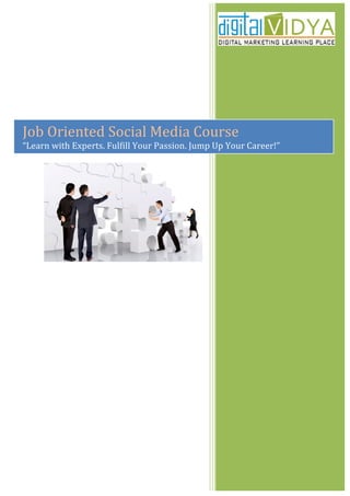  
                                                                                                  	
  
       	
  

       	
  

       	
  

       	
  

       	
  

Job	
  Oriented	
  Social	
  Media	
  Course	
  
   	
  
“Learn	
  with	
  Experts.	
  Fulfill	
  Your	
  Passion.	
  Jump	
  Up	
  Your	
  Career!”	
  
       	
  
 