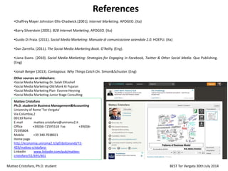 References
•Chaffrey Mayer Johnston Ellis-Chadwick.(2001). Internet Marketing. APOGEO. (Ita)
•Barry Silverstein (2001). B2B Internet Marketing. APOGEO. (Ita)
•Guido Di Fraia. (2011). Social Media Marketing: Manuale di comunicazione aziendale 2.0. HOEPLI. (Ita)
•Dan Zarrella. (2011). The Social Media Marketing Book. O’Reilly. (Eng).
•Liana Evans. (2010). Social Media Marketing: Strategies for Engaging in Facebook, Twitter & Other Social Media. Que Publishing.
(Eng)
•Jonah Berger (2013). Contagious: Why Things Catch On. Simon&Schuster. (Eng)
Matteo Cristofaro, Ph.D. student BEST Tor Vergata 30th July 2014
Matteo Cristofaro
Ph.D. student in Business Management&Accounting
University of Rome 'Tor Vergata'
Via Columbia,2
00133 Rome
E-mail matteo.cristofaro@uniroma2.it
Office +39(0)6-72595518 Fax +39(0)6-
72595804
Mobile +39 340.7038021
Home page
http://economia.uniroma2.it/igf/dottorandi/72-
429/matteo-cristofaro-
Linkedin www.linkedin.com/pub/matteo-
cristofaro/51/695/401
Other sources on slideshare:
•Social Media Marketing-Dr. Salah ElKashef
•Social Media Marketing-Old Monk Ki Pujaran
•Social Media Marketing Plan- Evonne Heyning
•Social Media Marketing-Junior Stage Consulting
 