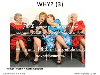 78% of the people trust the
recommendations of other consumers
While only 14% of the people trust
advertisements.
Matteo Cristofaro, Ph.D. student BEST Tor Vergata 30th July 2014
WHY? (3)
*Neilson ‘Trust in Advertising report’
 