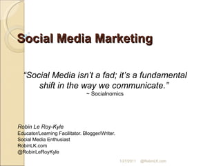 Social Media Marketing Robin Le Roy-Kyle Educator/Learning Facilitator. Blogger/Writer.  Social Media Enthusiast RobinLK.com @RobinLeRoyKyle “ Social Media isn’t a fad; it’s a fundamental shift in the way we communicate.”  ~ Socialnomics 1/27/2011 @RobinLK.com 