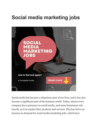 Social media marketing jobs
Social media has become a ubiquitous part of our lives, and it has also
become a significant part of the business world. Today, almost every
company has a presence on social media, and many businesses rely
heavily on it to market their products and services. This has led to an
increase in demand for social media marketing jobs, which have
 