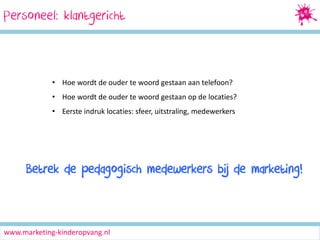 Personeel: klantgericht

• Hoe wordt de ouder te woord gestaan aan telefoon?
• Hoe wordt de ouder te woord gestaan op de locaties?
• Eerste indruk locaties: sfeer, uitstraling, medewerkers

Betrek de pedagogisch medewerkers bij de marketing!

www.marketing-kinderopvang.nl

 