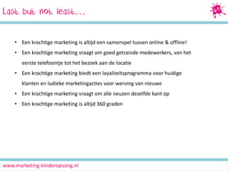 Last but not least…
• Een krachtige marketing is altijd een samenspel tussen online & offline!
• Een krachtige marketing vraagt om goed getrainde medewerkers, van het
eerste telefoontje tot het bezoek aan de locatie
• Een krachtige marketing biedt een loyaliteitsprogramma voor huidige
klanten en ludieke marketingacties voor werving van nieuwe
• Een krachtige marketing vraagt om alle neuzen dezelfde kant op

• Een krachtige marketing is altijd 360 graden

www.marketing-kinderopvang.nl

 