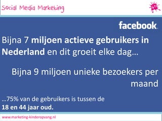 Social Media Marketing
SocialMedia Marketing

Bijna 7 miljoen actieve gebruikers in
Nederland en dit groeit elke dag…
Bijna 9 miljoen unieke bezoekers per
maand
…75% van de gebruikers is tussen de
18 en 44 jaar oud.
www.marketing-kinderopvang.nl

 