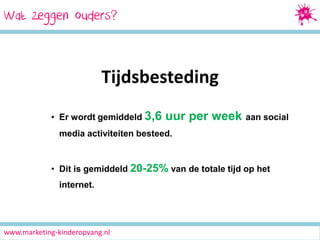 Wat zeggen ouders?

Tijdsbesteding
• Er wordt gemiddeld 3,6

uur per week aan social

media activiteiten besteed.

• Dit is gemiddeld 20-25% van de totale tijd op het
internet.

www.marketing-kinderopvang.nl

 
