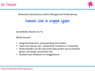 De feiten
Onderzoek adviesbureau Linkin/ Management Kinderopvang

Kansen zien in krappe tijden
Gemiddelde afname 15,7 %
Welke kansen?
• Integrale kindcentra: samenwerking met scholen
• ‘Laten zien wie we zijn’: substantieel investeren in marketing
• Onderscheiden van de concurrent door profiel aan te scherpen
(groen, Christelijk, horizontaal etc)
• Aanbod moet flexibeler en vraaggestuurd

www.marketing-kinderopvang.nl

 