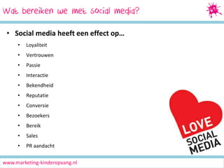 Wat bereiken Marketing
Social Media we met social media?
• Social media heeft een effect op…
•

Loyaliteit

•

Vertrouwen

•

Passie

•

Interactie

•

Bekendheid

•

Reputatie

•

Conversie

•

Bezoekers

•

Bereik

•

Sales

•

PR aandacht

www.marketing-kinderopvang.nl

 