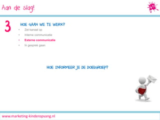 Aan de slag!
Social Media Marketing

3

HOE GAAN WE TE WERK?
•

Zet kanaal op

•

Interne communicatie

•

Externe communicatie

•

In gesprek gaan

HOE INFORMEER JE DE DOELGROEP?

www.marketing-kinderopvang.nl

 