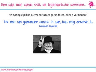 Een wijs man sprak ooit de legendarische woorden..
‘In oorlogstijd kan niemand succes garanderen, alleen verdienen.’

No one can guarantee succes in war, but only deserve it
(Winston Churchill)

www.marketing-kinderopvang.nl

 