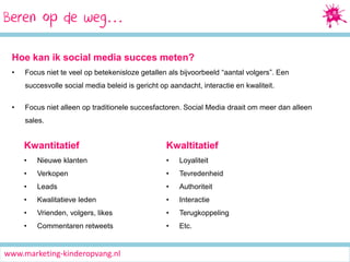Beren Media Marketing
Socialop de weg…
Hoe kan ik social media succes meten?
•

Focus niet te veel op betekenisloze getallen als bijvoorbeeld “aantal volgers”. Een
succesvolle social media beleid is gericht op aandacht, interactie en kwaliteit.

•

Focus niet alleen op traditionele succesfactoren. Social Media draait om meer dan alleen
sales.

Kwantitatief

Kwaltitatief

•

Nieuwe klanten

•

Loyaliteit

•

Verkopen

•

Tevredenheid

•

Leads

•

Authoriteit

•

Kwalitatieve leden

•

Interactie

•

Vrienden, volgers, likes

•

Terugkoppeling

•

Commentaren retweets

•

Etc.

www.marketing-kinderopvang.nl

 