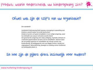 Product: waarin onderscheidt uw kinderopvang zich?
Ofwel: wat zijn de USP’s van uw organisatie?
Een voorbeeld
Landstede Kinderopvang biedt opvang, verzorging en opvoeding voor
kinderen vanaf 8 weken tot einde basisschool.
Kinderen kunnen zich goed ontwikkelen in een veilige omgeving, waar
hun behoefte aan zorg en stimulans wordt erkend.
Een gevarieerde omgeving met volop uitdaging, inspiratie, fantasie en
creativiteit geeft kinderen de kans zich te ontwikkelen. Daarom laten
we ons graag inspireren en ontwikkelen we nieuwe vormen van
kinderopvang. De pedagogische visie van Reggio Emilia is hierbij ons
uitgangspunt. Natuurbeleving, bewegen en voeding nemen hierbinnen
een belangrijke plaats in.

En hoe zijn de pijlers direct inzichtelijk voor ouders?
www.marketing-kinderopvang.nl

 