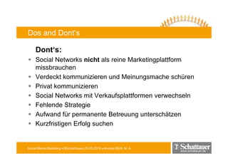 Dos and Dont‘s

     Dont‘s:
     Social Networks nicht als reine Marketingplattform
                                             gp
     missbrauchen
     Verdeckt kommunizieren und Meinungsmache schüren
     Privat kommunizieren
     Social Networks mit Verkaufsplattformen verwechseln
                                  p
     Fehlende Strategie
     Aufwand für permanente Betreuung unterschätzen
                  p                    g
     Kurzfristigen Erfolg suchen


Social Media Marketing • Bücherfrauen 25.03.2010 • Andrea Mühl, M. A.
                                                                        www.schattauer.de
 