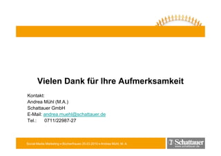 Vielen D k für Ih A f
       Vi l Dank fü Ihre Aufmerksamkeit
                               k   k it
Kontakt:
Andrea Mühl (M.A.)
Schattauer GmbH
E-Mail: andrea.muehl@schattauer.de
E Mail andrea m ehl@schatta er de
Tel.:   0711/22987-27



Social Media Marketing • Bücherfrauen 25.03.2010 • Andrea Mühl, M. A.
                                                                        www.schattauer.de
 