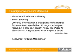Paradigmenwechsel im Marketing

     Veränderte Kundenwahrnehmung
     Social Shopping
     „The way the consumer is changing is something that
     has never been seen before. It‘s not just a change in
     media, but a change in society. Power has shifted to
     consumers in a way that has never happened before“
                                                                        (Maurice Lévy)


     Konsument wird zum Marktpartner



Social Media Marketing • Bücherfrauen 25.03.2010 • Andrea Mühl, M. A.
                                                                              www.schattauer.de
 