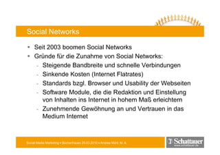 Social Networks

     Seit 2003 boomen Social Networks
     Gründe für die Zunahme von Social Networks:
      - Steigende Bandbreite und schnelle Verbindungen
      - Sinkende Kosten (Internet Flatrates)
                            (              )
      - Standards bzgl. Browser und Usability der Webseiten
      - Software Module, die die Redaktion und Einstellung
                          ,                                g
        von Inhalten ins Internet in hohem Maß erleichtern
      - Zunehmende Gewöhnung an und Vertrauen in das
        Medium Internet



Social Media Marketing • Bücherfrauen 25.03.2010 • Andrea Mühl, M. A.
                                                                        www.schattauer.de
 