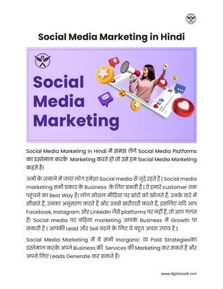 www.digitalazadi.com
Social Media Marketing in Hindi
Social Media Marketing in Hindi में समझ लेंगे Social Media Platforms
का इस्तेमाल करक
े Marketing करते हो तो उसे हम Social Media Marketing
कहते है।
अभी क
े ज़माने में जादा लोग हमेशा Social media से जुडे रहते हैं | Social media
marketing सभी प्रकार क
े Business क
े ललए प्रभवी हैं | ऐ हमारे customer तक
पहुंचने का Best Way है। लोग सोशल मीडिया पर ब्ाुंिों को खोजते हैं, उनक
े बारे में
सीखते हैं, उनका अनुसरण करते हैं और उनसे खरीदारी करते हैं, इसललए यदद आप
Facebook, Instagram और LinkedIn जैसे platforms पर नहीं हैं, तो आप गलत
हैं! Social media पर बड़िया marketing आपक
े Business में Growth पा
सकती है | आपकी Lead और Sell ब़िने क
े ललए ये बहत अच्छा उपाय है |
Social Media Marketing में वे सभी Inorganic या Paid Strategiesका
इस्तेमाल करक
े अपने Business की Services की Marketing कर सकते हैं और
अपने ललए Leads Generate कर सकते हैं।
 