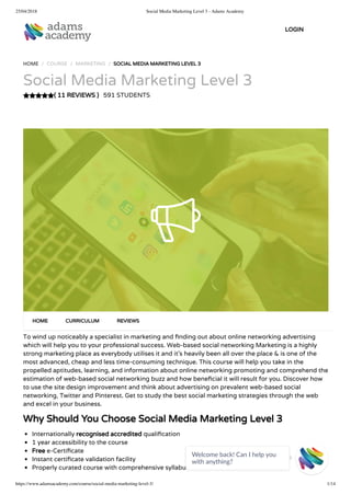 25/04/2018 Social Media Marketing Level 3 - Adams Academy
https://www.adamsacademy.com/course/social-media-marketing-level-3/ 1/14
( 11 REVIEWS )
HOME / COURSE / MARKETING / SOCIAL MEDIA MARKETING LEVEL 3
Social Media Marketing Level 3
591 STUDENTS
To wind up noticeably a specialist in marketing and nding out about online networking advertising
which will help you to your professional success. Web-based social networking Marketing is a highly
strong marketing place as everybody utilises it and it’s heavily been all over the place & is one of the
most advanced, cheap and less time-consuming technique. This course will help you take in the
propelled aptitudes, learning, and information about online networking promoting and comprehend the
estimation of web-based social networking buzz and how bene cial it will result for you. Discover how
to use the site design improvement and think about advertising on prevalent web-based social
networking, Twitter and Pinterest. Get to study the best social marketing strategies through the web
and excel in your business.
Why Should You Choose Social Media Marketing Level 3
Internationally recognised accredited quali cation
1 year accessibility to the course
Free e-Certi cate
Instant certi cate validation facility
Properly curated course with comprehensive syllabus
HOME CURRICULUM REVIEWS
LOGIN
Welcome back! Can I help you
with anything? 
 