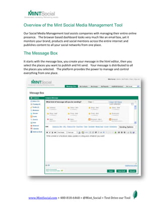 Overview of the Mint Social Media Management Tool<br />Our Social Media Management tool assists companies with managing their entire online presence.   The browser based dashboard looks very much like an email box, yet it monitors your brand, products and social mentions across the entire internet and publishes content to all your social networks from one place.   <br />The Message Box<br />It starts with the message box, you create your message in the html editor, then you select the places you want to publish and hit send.   Your message is distributed to all the places you selected.   The platform provides the power to manage and control everything from one place.   <br />The Inbox <br />From here the tool monitors your brand, products, services and people across the entire internet.   The Message Box also has a place to respond directly to direct messages from Facebook, Twitter and other social networks.   If someone sends you a message it lands in your inbox.   Click on it and it automatically pulls it into the message box for you to reply.   This feature enables companies to get through massive amounts of social media efficiently.  <br />  <br />The Bookmarklet<br />When browsing the web, bookmarklets automatically pull any page, content, article, video, broadcast, event or other social media for you to send out to your social networks.   This bookmarklet allows you to use the tool when surfing the web to capture things you want to share now or in the future with your networks. <br />Brand Monitoring<br />Monitor what's being said about your brand on blogs, microblogs, social networks and in comments.<br />Social Streams<br />We have built functionality to stream your feeds from any social network including Facebook and Twitter. <br />This allows you to follow multiple Twitter and other social media accounts from one place.   You can also respond to them from here. <br />The Social CRM<br />We have a Social CRM, meaning you can send direct messages to all your fans and followers in any social network. <br />Messaging Services<br />We have over 50 social networks, microblogging, link sharing, bookmarking sites, blogs, location based services, photo sharing, brand monitoring, Automatic RSS feeds and is able to import contacts from email.   This dashboard becomes your complete partner in managing your SEO, Social Media and Email Marketing.   We have also integrated SMS for mobile campaigns.   <br />Social Media Analytics<br />The tool provides you with ROI metrics.  This feature will help you monitor the growth of your fan base and allows you to compare it to your growing profits online.  <br />Lead Capture Tools<br />Do you have a email newsletter or an email marketing campaign that is proven to convert leads to closed deals? Our tool has a highly customizable lead capture widget that is embeddable in a variety of places online including your website, blog or facebook fan page.  <br />The Ultimate Social Media Marketing & Management Tool<br />We know you have lots of options.   Yet, we have built software that we stand behind and will help you succeed in developing your strategy, social media policy and getting full leverage of our system.    <br />Companies that engage with us on average triple their traffic to their website within 6 months and increase leads by 4.7 times. <br />This social media tool was built for startups to divisional presidents in Fortune 500 companies; we can make an impact on your business guaranteed. <br />
