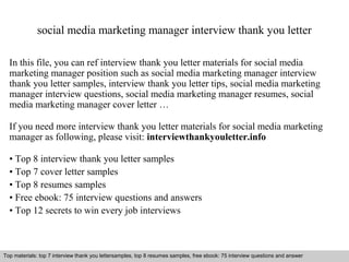 social media marketing manager interview thank you letter 
In this file, you can ref interview thank you letter materials for social media 
marketing manager position such as social media marketing manager interview 
thank you letter samples, interview thank you letter tips, social media marketing 
manager interview questions, social media marketing manager resumes, social 
media marketing manager cover letter … 
If you need more interview thank you letter materials for social media marketing 
manager as following, please visit: interviewthankyouletter.info 
• Top 8 interview thank you letter samples 
• Top 7 cover letter samples 
• Top 8 resumes samples 
• Free ebook: 75 interview questions and answers 
• Top 12 secrets to win every job interviews 
Top materials: top 7 interview thank you lettersamples, top 8 resumes samples, free ebook: 75 interview questions and answer 
Interview questions and answers – free download/ pdf and ppt file 
 