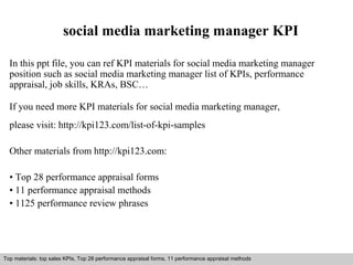 social media marketing manager KPI 
In this ppt file, you can ref KPI materials for social media marketing manager 
position such as social media marketing manager list of KPIs, performance 
appraisal, job skills, KRAs, BSC… 
If you need more KPI materials for social media marketing manager, 
please visit: http://kpi123.com/list-of-kpi-samples 
Other materials from http://kpi123.com: 
• Top 28 performance appraisal forms 
• 11 performance appraisal methods 
• 1125 performance review phrases 
Top materials: top sales KPIs, Top 28 performance appraisal forms, 11 performance appraisal methods 
Interview questions and answers – free download/ pdf and ppt file 
 