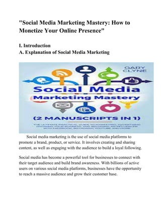 "Social Media Marketing Mastery: How to
Monetize Your Online Presence"
I. Introduction
A. Explanation of Social Media Marketing
Social media marketing is the use of social media platforms to
promote a brand, product, or service. It involves creating and sharing
content, as well as engaging with the audience to build a loyal following.
Social media has become a powerful tool for businesses to connect with
their target audience and build brand awareness. With billions of active
users on various social media platforms, businesses have the opportunity
to reach a massive audience and grow their customer base.
 