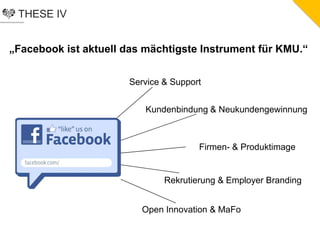THESE IV
„Facebook ist aktuell das mächtigste Instrument für KMU.“
Service & Support
Kundenbindung & Neukundengewinnung
Firmen- & Produktimage
Rekrutierung & Employer Branding
Open Innovation & MaFo
 