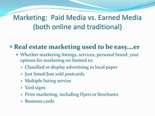 Marketing:  Paid Media vs. Earned Media (both online and traditional) Real estate marketing used to be easy….er Whether marketing listings, services, personal brand, your options for marketing we limited to: Classified or display advertising in local paper Just listed/Just sold postcards Multiple listing service Yard signs Print marketing, including flyers or brochures Business cards 