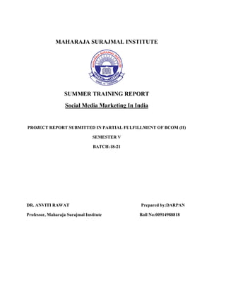 MAHARAJA SURAJMAL INSTITUTE
SUMMER TRAINING REPORT
Social Media Marketing In India
PROJECT REPORT SUBMITTED IN PARTIAL FULFILLMENT OF BCOM (H)
SEMESTER V
BATCH:18-21
DR. ANVITI RAWAT Prepared by:DARPAN
Professor, Maharaja Surajmal Institute Roll No:00914988818
 
