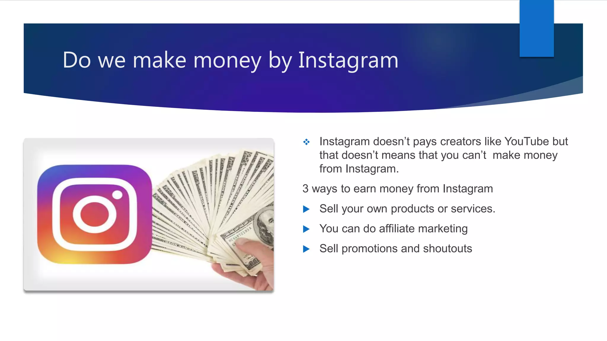 Do we make money by Instagram
 Instagram doesn’t pays creators like YouTube but
that doesn’t means that you can’t make money
from Instagram.
3 ways to earn money from Instagram
 Sell your own products or services.
 You can do affiliate marketing
 Sell promotions and shoutouts
 