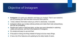 Objective of Instagram
 Instagram is to grab your attention and keep you hooked. Then it can market to
you by showing you ads that other accounts have paid for.
 It also collects information about you which is absolutely invaluable.
 Instagram allows you to take ordinary photos and make them look extraordinary;
this can be compelling.
 People don’t want to read long texts, so they are more interested in watching
videos and pictures, and this is the baseline of Instagram.
 It’s simple and easy to use and free!
 It focused on doing one thing instead of trying to do too many things.
 It has a lot of fun features and updating by the daily needs of users.
 