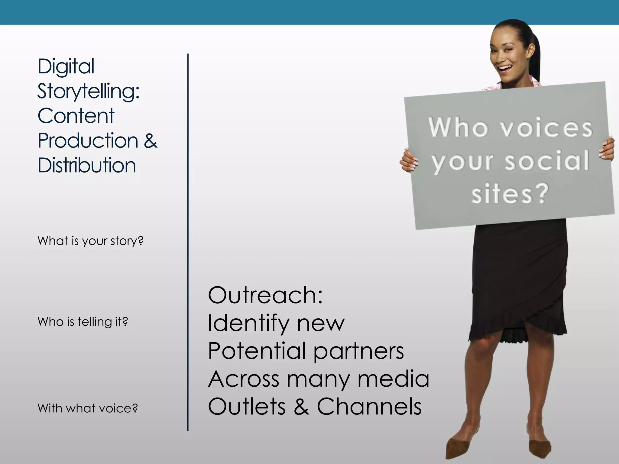 Digital
Storytelling:
Content
Production &
Distribution


What is your story?



                      Outreach:
Who is telling it?    Identify new
                      Potential partners
                      Across many media
With what voice?      Outlets & Channels
 