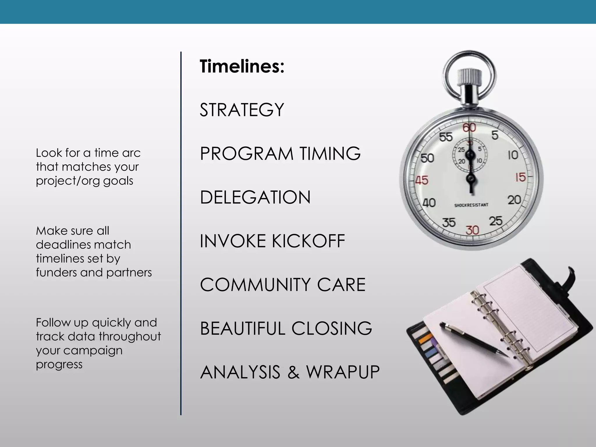 Timelines:

                        STRATEGY

Look for a time arc     PROGRAM TIMING
that matches your
project/org goals
                        DELEGATION
Make sure all
deadlines match         INVOKE KICKOFF
timelines set by
funders and partners
                        COMMUNITY CARE
Follow up quickly and
track data throughout   BEAUTIFUL CLOSING
your campaign
progress
                        ANALYSIS & WRAPUP
 
