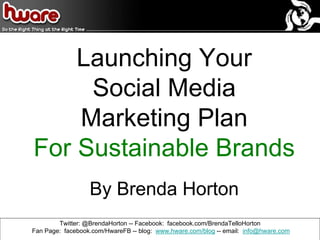 Launching Your
Social Media
Marketing Plan
For Sustainable Brands
By Brenda Horton
Twitter: @BrendaHorton -- Facebook: facebook.com/BrendaTelloHorton
Fan Page: facebook.com/HwareFB -- blog: www.hware.com/blog -- email: info@hware.com
 