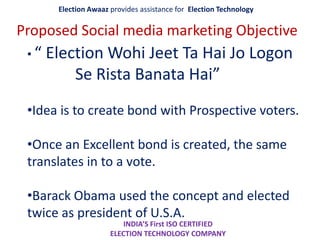 Election Awaaz provides assistance for Election Technology
INDIA’S First ISO CERTIFIED
ELECTION TECHNOLOGY COMPANY
Proposed Social media marketing Objective
• “ Election Wohi Jeet Ta Hai Jo Logon
Se Rista Banata Hai”
•Idea is to create bond with Prospective voters.
•Once an Excellent bond is created, the same
translates in to a vote.
•Barack Obama used the concept and elected
twice as president of U.S.A.
 