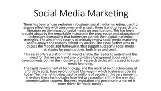 Social Media Marketing
There has been a huge explosion in business social media marketing, used to
engage effectively with consumers and as such, there is a lot of research and
literature on the impact of social media on organizations. This has been
brought about by the remarkable increase in the progression and adaptation of
technology, demanding that businesses rethink their digital marketing
strategies. The aim of this essay is to critically review social media marketing
and to analyze the reasons behind its success. The essay further aims to
discuss the models and frameworks that support successful social media
strategies for organizations, both large and small.
This essay offers a platform that would enable the reader to understand the
need for this research and also provides a background about recent
developments both in the industry and in research circles with respect to social
media branding.
The rapid development of technology, and the reach of such technologies at
affordable costs, have revolutionized the ways in which businesses operate
today. The Internet is being used by millions of people at this very moment;
therefore these technologies have led to a paradigm shift in the way that
communication happens. Business reputation and presence in a market is
more driven by ‘social media’.
 