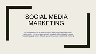 SOCIAL MEDIA
MARKETING
Are you interested in social media and looking for job opportunities? Social media
marketing offers a variety of career options for people with different skills and interests.
Here's a simple guide to some of the job opportunities available in social media marketing:
 