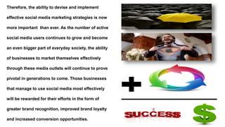 Therefore, the ability to devise and implement
effective social media marketing strategies is now
more important than ever. As the number of active
social media users continues to grow and become
an even bigger part of everyday society, the ability
of businesses to market themselves effectively
through these media outlets will continue to prove
pivotal in generations to come. Those businesses
that manage to use social media most effectively
will be rewarded for their efforts in the form of
greater brand recognition, improved brand loyalty
and increased conversion opportunities.
 