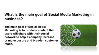 The main goal of Social Media
Marketing is to produce content that
users will share with their social
network to help a company increase
brand exposure and broaden customer
reach.
What is the main goal of Social Media Marketing in
business?
 