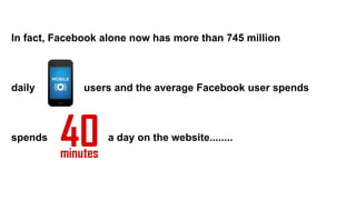 In fact, Facebook alone now has more than 745 million
daily users and the average Facebook user spends
spends a day on the website........
 