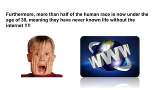 Furthermore, more than half of the human race is now under the
age of 30, meaning they have never known life without the
internet !!!!
 