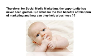 Therefore, for Social Media Marketing, the opportunity has
never been greater. But what are the true benefits of this form
of marketing and how can they help a business ??
 