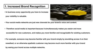 1. Increased Brand Recognition
• In business every opportunity you have to increase
your visibility is valuable.
• Your social media networks are just new channels for your brand’s voice and content.
• Therefore social media is important because it simultaneously makes you easier and more
accessible for new customers, and makes you more familiar and recognizable for existing customers.
• For example, someone may become familiar with your brand simply by stumbling across it on their
newsfeed, or an otherwise apathetic customer may become much more familiar with your brand
by seeing your brand across multiple networks.
 