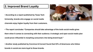 • According to a report published by Texas Tech
University, brands who engage on social media
channels enjoy higher loyalty from their customers.
• The report concludes “Companies should take advantage of the tools social media gives
them when it comes to connecting with their audience. A strategic and open social media plan
could prove influential in morphing consumers into being brand loyal.”
• Another study published by Convince & Convert found that 53% of Americans who follow
brands in social are more loyal to those brands.
2. Improved Brand Loyalty
 