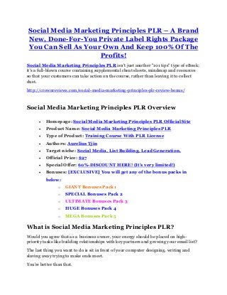 Social Media Marketing Principles PLR – A Brand
New, Done-For-You Private Label Rights Package
You Can Sell As Your Own And Keep 100% Of The
Profits!
Social Media Marketing Principles PLR isn't just another "101 tips" type of eBook;
it's a full-blown course containing supplemental cheat sheets, mindmap and resources
so that your customers can take action on the course, rather than leaving it to collect
dust.
http://crownreviews.com/social-media-marketing-principles-plr-review-bonus/
Social Media Marketing Principles PLR Overview
 Homepage: Social Media Marketing Principles PLR Official Site
 Product Name: Social Media Marketing Principles PLR
 Type of Product: Training Course With PLR License
 Authors: Aurelius Tjin
 Target niche: Social Media, List Building, Lead Generation.
 Official Price: $27
 Special Offer: 60%-DISCOUNT HERE! (It’s very limited!)
 Bonuses: [EXCLUSIVE] You will get any of the bonus packs in
below:
o GIANT Bonuses Pack 1
o SPECIAL Bonuses Pack 2
o ULTIMATE Bonuses Pack 3
o HUGE Bonuses Pack 4
o MEGA Bonuses Pack 5
What is Social Media Marketing Principles PLR?
Would you agree that as a business owner, your energy should be placed on high-
priority tasks like building relationships with key partners and growing your email list?
The last thing you want to do is sit in front of your computer designing, writing and
slaving away trying to make ends meet.
You're better than that.
 