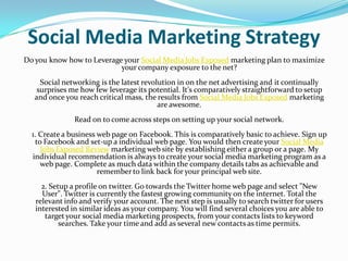 Social Media Marketing Strategy
Do you know how to Leverage your Social Media Jobs Exposed marketing plan to maximize
                           your company exposure to the net?
     Social networking is the latest revolution in on the net advertising and it continually
    surprises me how few leverage its potential. It's comparatively straightforward to setup
   and once you reach critical mass, the results from Social Media Jobs Exposed marketing
                                          are awesome.
               Read on to come across steps on setting up your social network.
  1. Create a business web page on Facebook. This is comparatively basic to achieve. Sign up
   to Facebook and set-up a individual web page. You would then create your Social Media
     Jobs Exposed Review marketing web site by establishing either a group or a page. My
  individual recommendation is always to create your social media marketing program as a
     web page. Complete as much data within the company details tabs as achievable and
                       remember to link back for your principal web site.
     2. Setup a profile on twitter. Go towards the Twitter home web page and select "New
     User". Twitter is currently the fastest growing community on the internet. Total the
   relevant info and verify your account. The next step is usually to search twitter for users
   interested in similar ideas as your company. You will find several choices you are able to
      target your social media marketing prospects, from your contacts lists to keyword
           searches. Take your time and add as several new contacts as time permits.
 