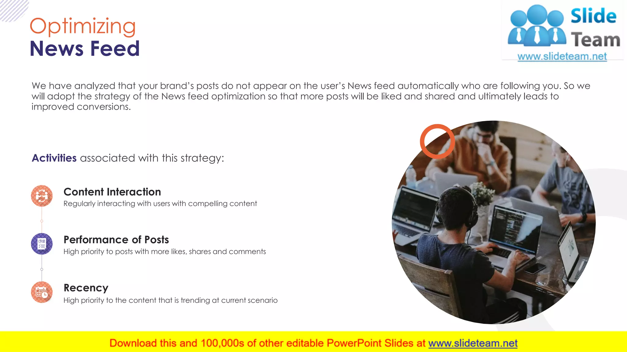 9
Optimizing
News Feed
We have analyzed that your brand’s posts do not appear on the user’s News feed automatically who are following you. So we
will adopt the strategy of the News feed optimization so that more posts will be liked and shared and ultimately leads to
improved conversions.
Activities associated with this strategy:
Performance of Posts
High priority to posts with more likes, shares and comments
Content Interaction
Regularly interacting with users with compelling content
Recency
High priority to the content that is trending at current scenario
 