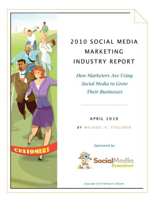 2010 SOCIAL MEDIA
    MARKETING
INDUSTRY REPORT

 How Marketers Are Using
   Social Media to Grow
     Their Businesses




        APRIL 2010

 BY MICHAEL A. STELZNER




            Sponsored by




    Copyright 2010, Michael A. Stelzner
 