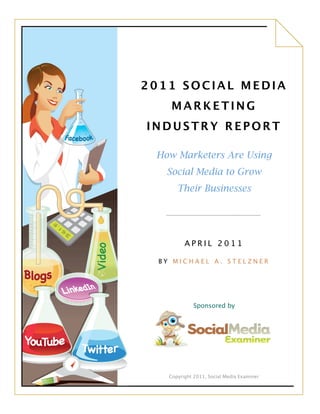 Copyright 2011, Social Media Examiner
2011 SOCIAL MEDIA
MARKETING
INDUSTRY REPORT
How Marketers Are Using
Social Media to Grow
Their Businesses
A P R I L 2 0 1 1
B Y M I C H A E L A . S T E L Z N E R
Sponsored by
 