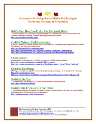 Resources for Using Social Media Marketing to
                 Carry the Message of Prevention


Beth’s Blog: How Non-Profits Can Use Social Media
A place to capture and share ideas, experiment with and exchange links and resources about the
adoption challenges, strategy, and ROI of nonprofits and social media.
http://beth.typepad.com/beths_blog/

CADCA National Coalition Institute
CADCA's National Coalition Institute works with America's community anti-drug coalitions to create
safe, healthy and drug-free communities.
http://prevention.typepad.com/instituteblog/
http://www.coalitioninstitute.org/Coalition_Resources/Technology/Technology.asp
http://www.coalitioninstitute.org/Coalition_Resources/MediaPublication-01-2009.pdf


Changemakers
Changemakers is a community of action where we all collaborate on solutions.
http://www.changemakers.com/en-us/node/53492/resources
http://www.changemakers.com/en-us/system/files/Changemakers_Social_Media_Guide.pdf

Common Knowledge
Helping non-profits leverage the internet for fundraising, marketing, communications & advocacy.
http://www.commonknow.com/
http://www.commonknow.com/html/whitepapers/NonprofitSocialNetworkSurveyReport.pdf

Social Media Club
A community for the champions of Social Media and those seeking to learn.
http://www.socialmediaclub.org/

Social Media Technology in Prevention
A virtual how-to hotspot for people who want to connect, inquire, discuss and learn to put technology
solutions to work for prevention and social change.
http://technologyinprevention.blogspot.com/




          OSA Prevention Provider Day – November 5, 2009
          Using Social Media Marketing to Carry the Message of Prevention: Amanda Edgar & Ronni Katz
          aedgar@portlandmaine.gov | rmk@portlandmaine.gov
          City of Portland Public Health Division, Substance Abuse Prevention Program
 